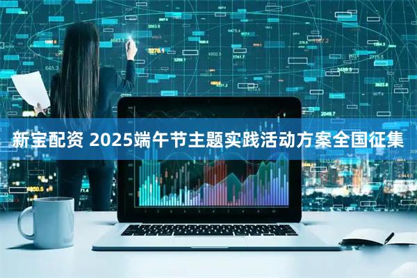 新宝配资 2025端午节主题实践活动方案全国征集