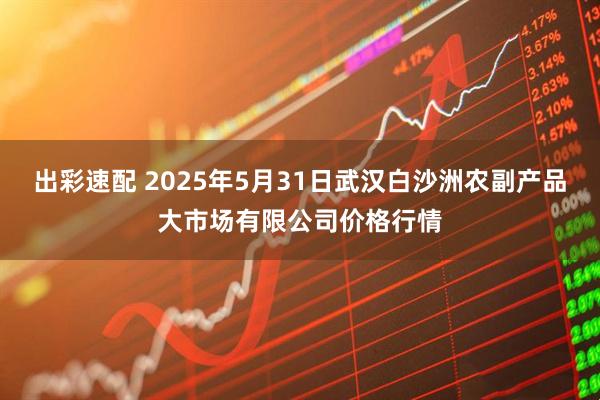 出彩速配 2025年5月31日武汉白沙洲农副产品大市场有限公司价格行情