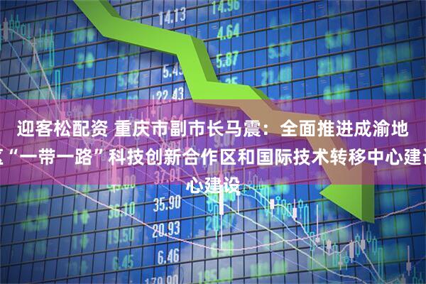 迎客松配资 重庆市副市长马震：全面推进成渝地区“一带一路”科技创新合作区和国际技术转移中心建设