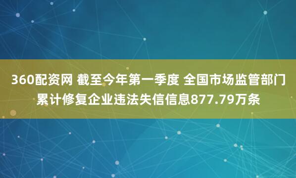 360配资网 截至今年第一季度 全国市场监管部门累计修复企业违法失信信息877.79万条