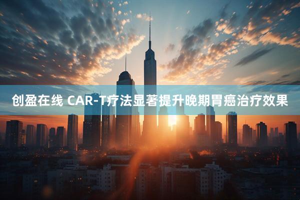 创盈在线 CAR-T疗法显著提升晚期胃癌治疗效果