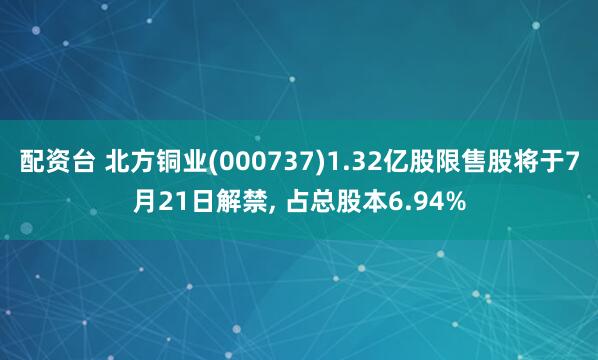 配资台 北方铜业(000737)1.32亿股限售股将于7月21日解禁, 占总股本6.94%