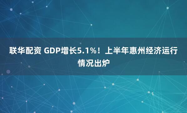 联华配资 GDP增长5.1%！上半年惠州经济运行情况出炉