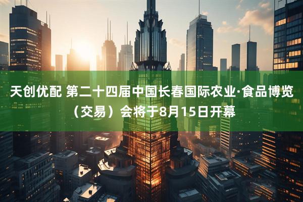 天创优配 第二十四届中国长春国际农业·食品博览（交易）会将于8月15日开幕