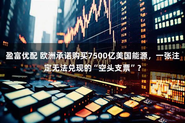 盈富优配 欧洲承诺购买7500亿美国能源，一张注定无法兑现的“空头支票”？