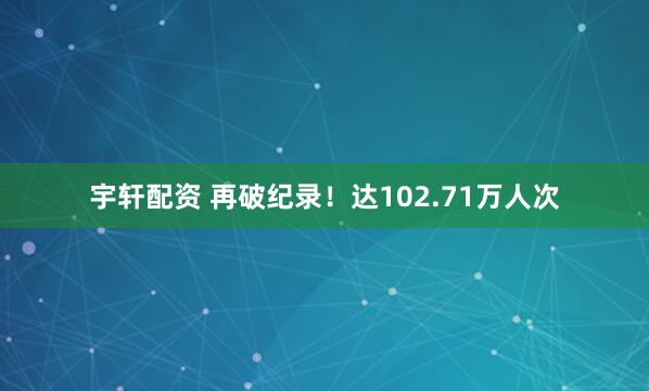 宇轩配资 再破纪录！达102.71万人次