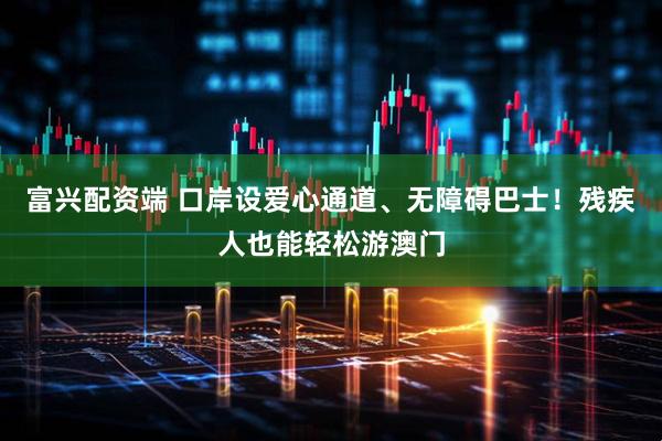 富兴配资端 口岸设爱心通道、无障碍巴士！残疾人也能轻松游澳门