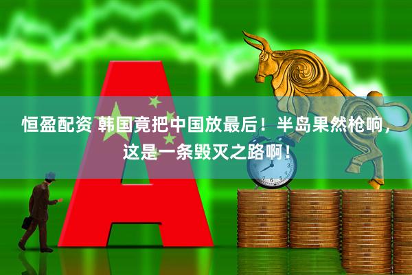 恒盈配资 韩国竟把中国放最后！半岛果然枪响，这是一条毁灭之路啊！