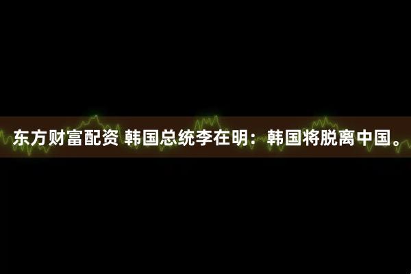 东方财富配资 韩国总统李在明：韩国将脱离中国。