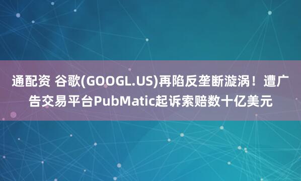 通配资 谷歌(GOOGL.US)再陷反垄断漩涡！遭广告交易平台PubMatic起诉索赔数十亿美元