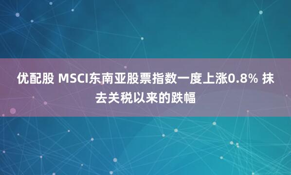 优配股 MSCI东南亚股票指数一度上涨0.8% 抹去关税以来的跌幅