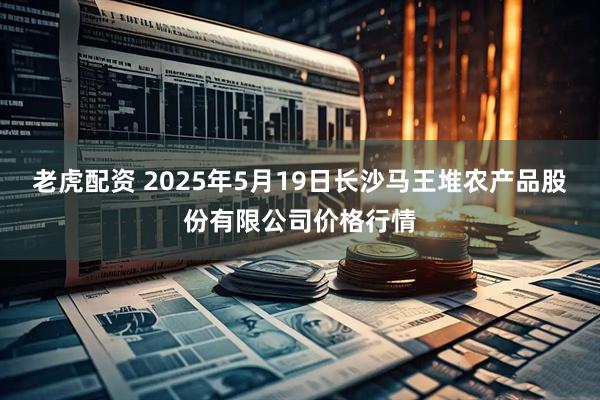 老虎配资 2025年5月19日长沙马王堆农产品股份有限公司价格行情
