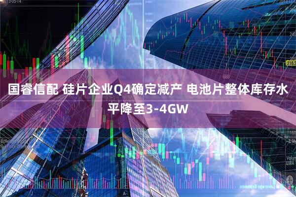 国睿信配 硅片企业Q4确定减产 电池片整体库存水平降至3-4GW