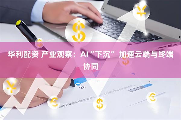 华利配资 产业观察：AI“下沉” 加速云端与终端协同