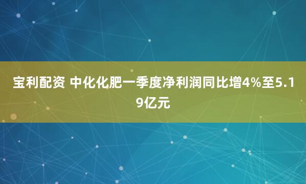 宝利配资 中化化肥一季度净利润同比增4%至5.19亿元