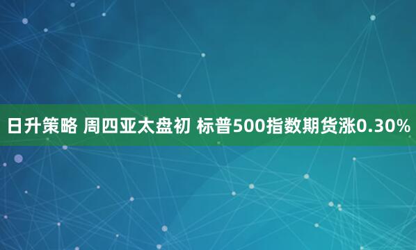 日升策略 周四亚太盘初 标普500指数期货涨0.30%