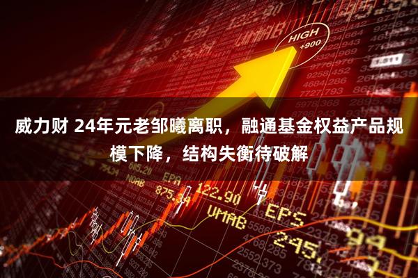 威力财 24年元老邹曦离职，融通基金权益产品规模下降，结构失衡待破解