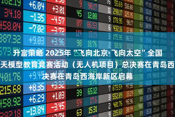 升富策略 2025年“飞向北京·飞向太空”全国青少年航空航天模型教育竞赛活动（无人机项目）总决赛在青岛西海岸新区启幕