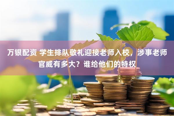 万银配资 学生排队敬礼迎接老师入校，涉事老师官威有多大？谁给他们的特权