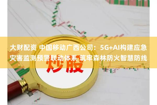 大财配资 中国移动广西公司：5G+AI构建应急灾害监测预警联动体系 筑牢森林防火智慧防线
