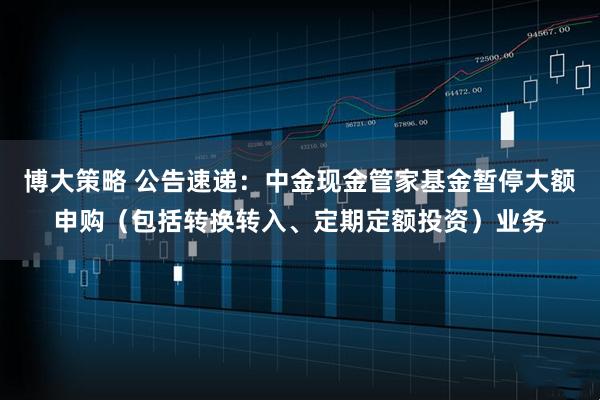 博大策略 公告速递：中金现金管家基金暂停大额申购（包括转换转入、定期定额投资）业务