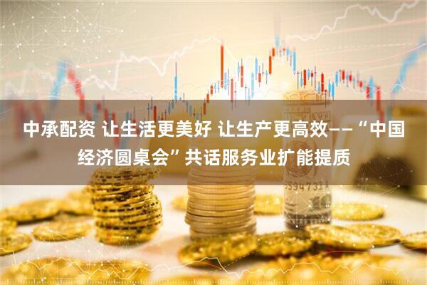 中承配资 让生活更美好 让生产更高效——“中国经济圆桌会”共话服务业扩能提质