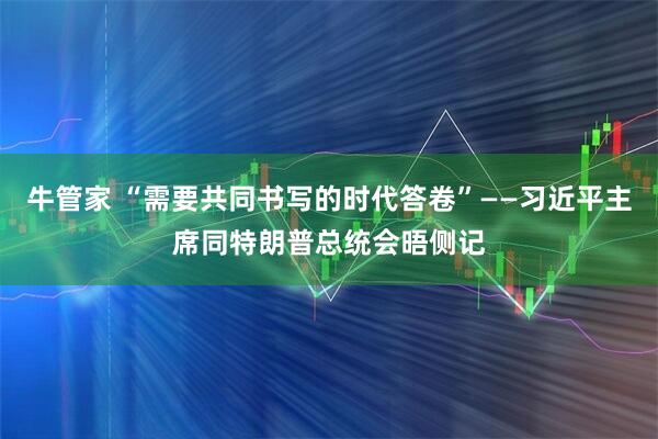 牛管家 “需要共同书写的时代答卷”——习近平主席同特朗普总统会晤侧记