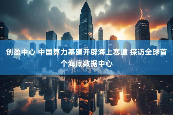 创盈中心 中国算力基建开辟海上赛道 探访全球首个海底数据中心