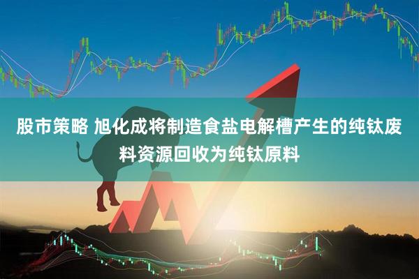 股市策略 旭化成将制造食盐电解槽产生的纯钛废料资源回收为纯钛原料